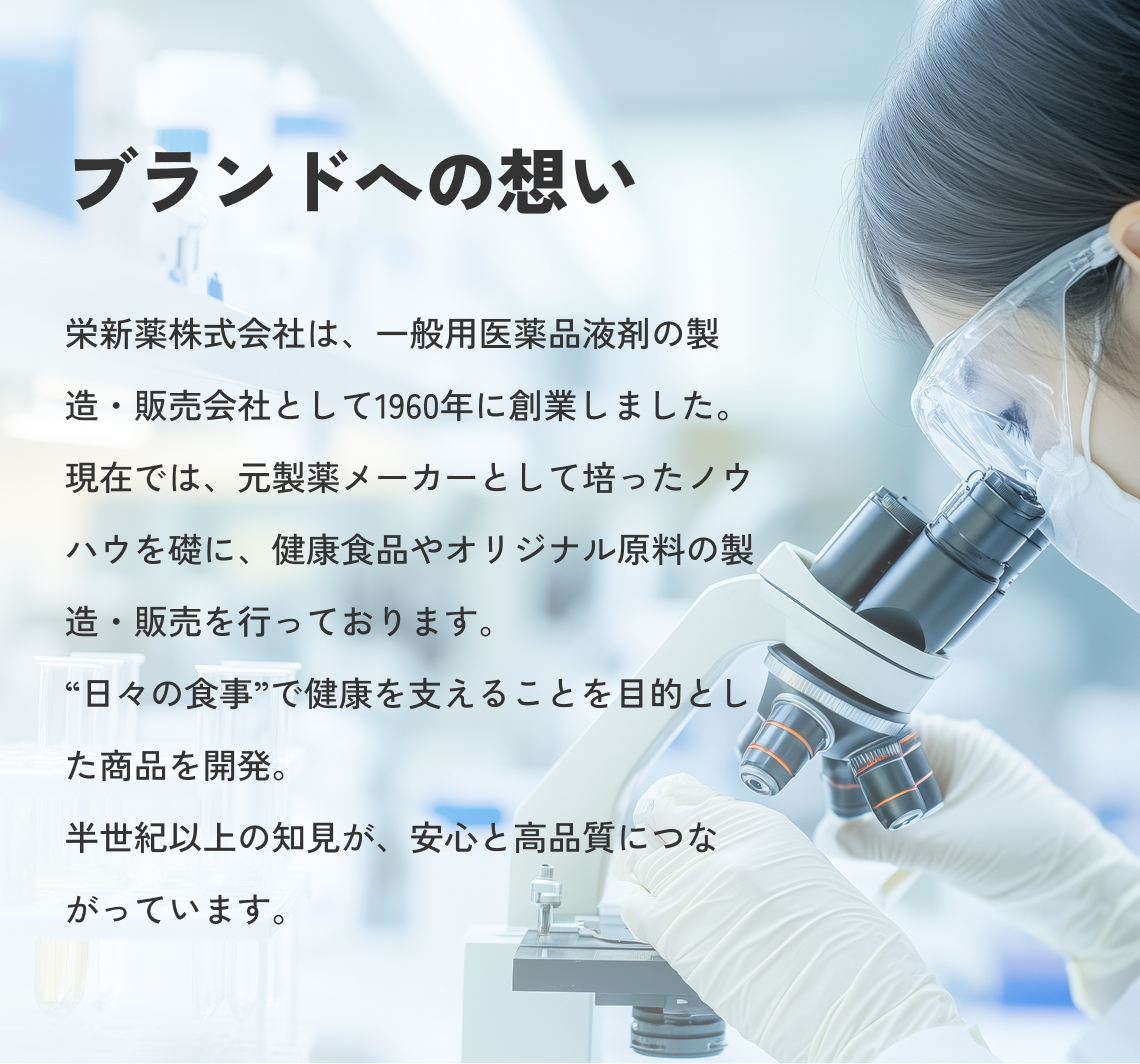 ブランドへの想い 栄新薬株式会社は、一般用医薬品液剤の製造・販売会社として1960年に創業しました。現在では、元製薬メーカーとして培ったノウハウを礎に、健康食品やオリジナル原料の製造・販売を行っております。“日々の食事”で健康を支えることを目的とした商品を開発。半世紀以上の知見が、安心と高品質につながっています。